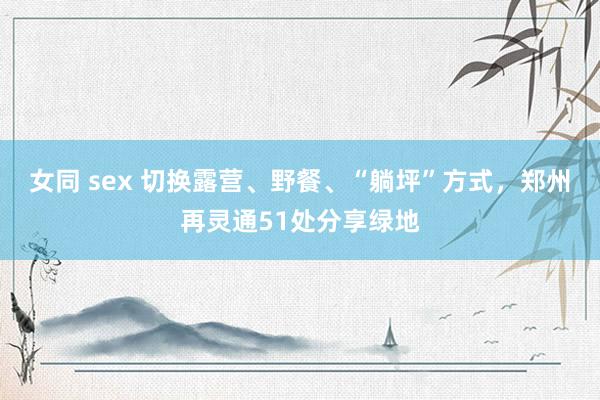 女同 sex 切换露营、野餐、“躺坪”方式，郑州再灵通51处分享绿地