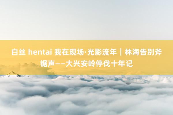 白丝 hentai 我在现场·光影流年｜林海告别斧锯声——大兴安岭停伐十年记