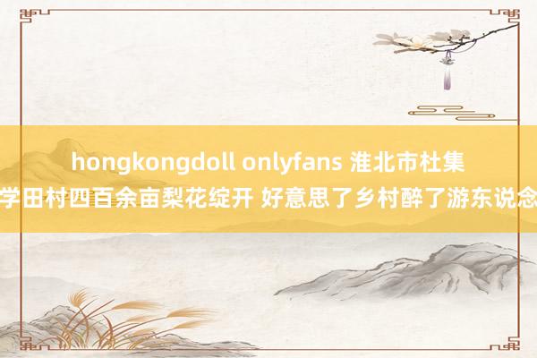 hongkongdoll onlyfans 淮北市杜集区学田村四百余亩梨花绽开 好意思了乡村醉了游东说念主