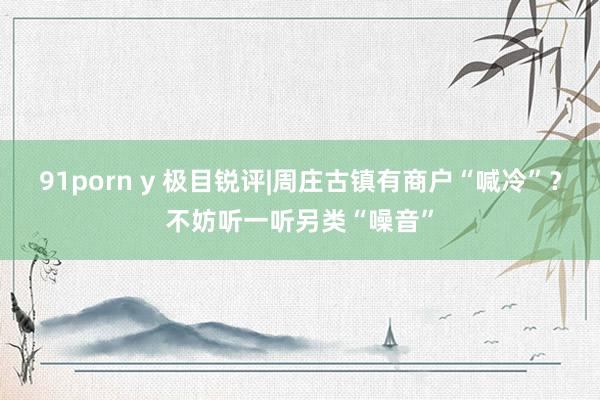 91porn y 极目锐评|周庄古镇有商户“喊冷”？不妨听一听另类“噪音”