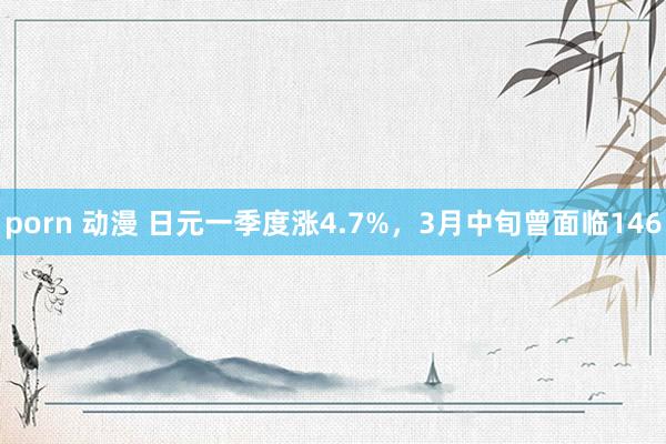porn 动漫 日元一季度涨4.7%，3月中旬曾面临146