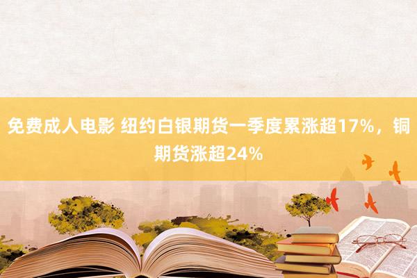 免费成人电影 纽约白银期货一季度累涨超17%，铜期货涨超24%