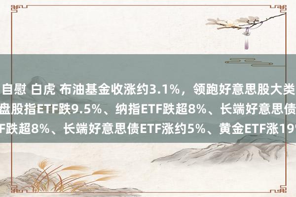 自慰 白虎 布油基金收涨约3.1%，领跑好意思股大类钞票类ETF，一季度小盘股指ETF跌9.5%、纳指ETF跌超8%、长端好意思债ETF涨约5%、黄金ETF涨19%