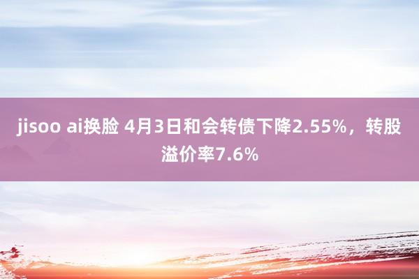 jisoo ai换脸 4月3日和会转债下降2.55%，转股溢价率7.6%