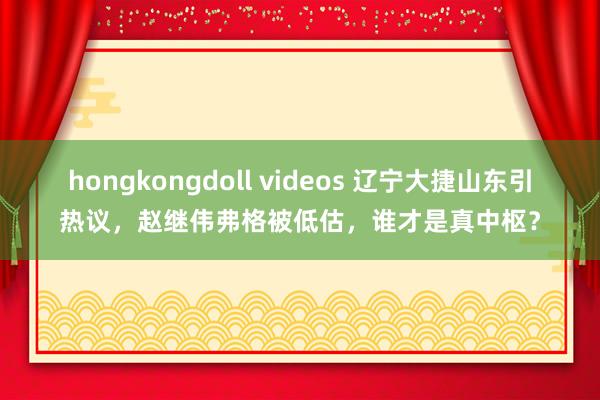 hongkongdoll videos 辽宁大捷山东引热议，赵继伟弗格被低估，谁才是真中枢？