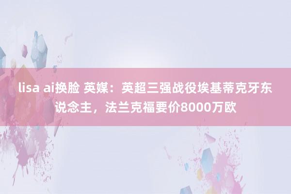 lisa ai换脸 英媒：英超三强战役埃基蒂克牙东说念主，法兰克福要价8000万欧