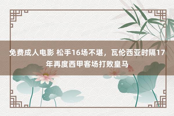 免费成人电影 松手16场不堪，瓦伦西亚时隔17年再度西甲客场打败皇马