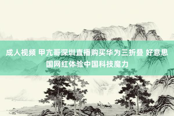 成人视频 甲亢哥深圳直播购买华为三折叠 好意思国网红体验中国科技魔力