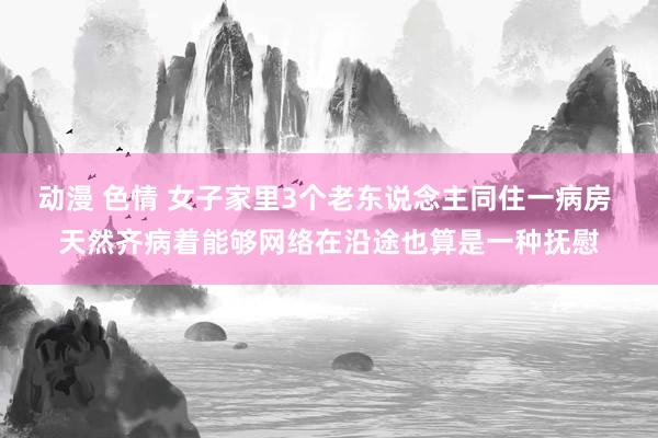 动漫 色情 女子家里3个老东说念主同住一病房 天然齐病着能够网络在沿途也算是一种抚慰