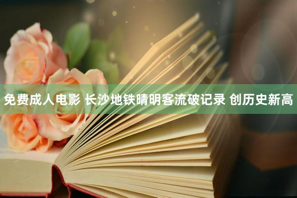 免费成人电影 长沙地铁晴明客流破记录 创历史新高