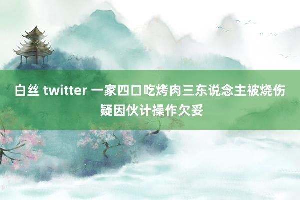 白丝 twitter 一家四口吃烤肉三东说念主被烧伤 疑因伙计操作欠妥