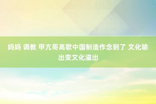 妈妈 调教 甲亢哥高歌中国制造作念到了 文化输出变文化溢出