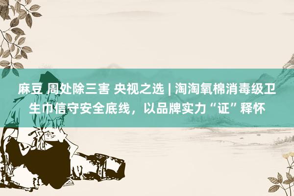 麻豆 周处除三害 央视之选 | 淘淘氧棉消毒级卫生巾信守安全底线，以品牌实力“证”释怀