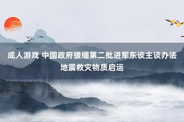 成人游戏 中国政府援缅第二批进军东谈主谈办法地震救灾物质启运