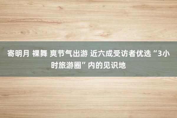 寄明月 裸舞 爽节气出游 近六成受访者优选“3小时旅游圈”内的见识地