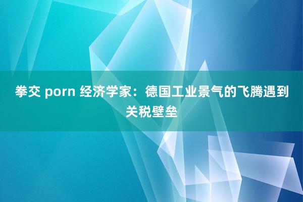 拳交 porn 经济学家：德国工业景气的飞腾遇到关税壁垒