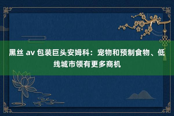 黑丝 av 包装巨头安姆科：宠物和预制食物、低线城市领有更多商机
