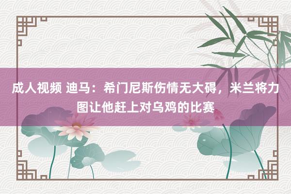 成人视频 迪马：希门尼斯伤情无大碍，米兰将力图让他赶上对乌鸡的比赛