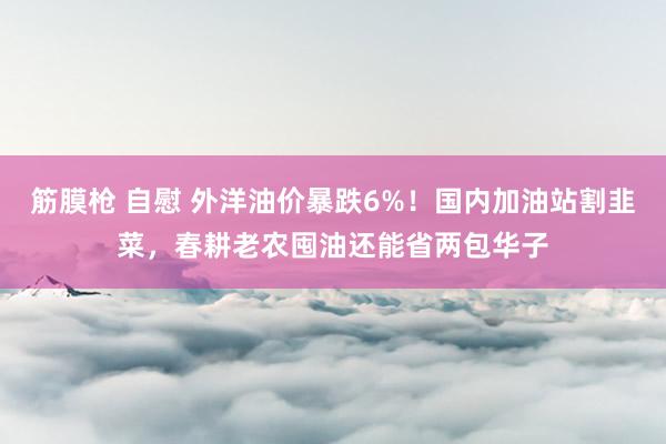 筋膜枪 自慰 外洋油价暴跌6%！国内加油站割韭菜，春耕老农囤油还能省两包华子
