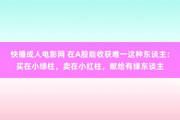 快播成人电影网 在A股能收获唯一这种东谈主：买在小绿柱，卖在小红柱，献给有缘东谈主