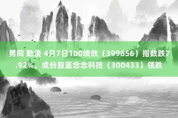 男同 動漫 4月7日100绩效（399656）指数跌7.92%，成份股蓝念念科技（300433）领跌