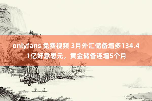 onlyfans 免费视频 3月外汇储备增多134.41亿好意思元，黄金储备连增5个月