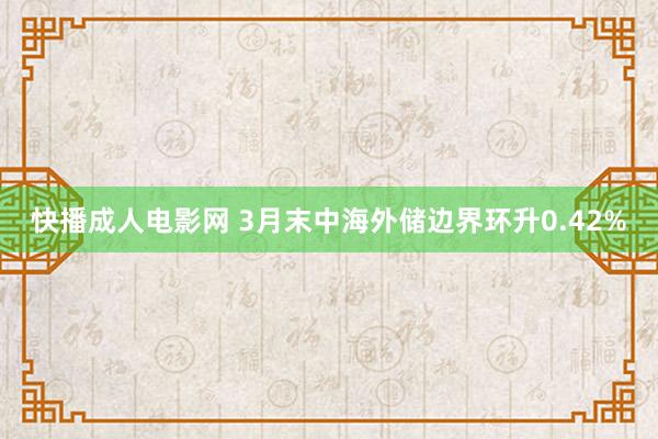 快播成人电影网 3月末中海外储边界环升0.42%