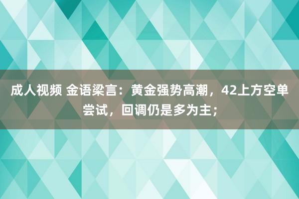 成人视频 金语梁言：黄金强势高潮，42上方空单尝试，回调仍是多为主；