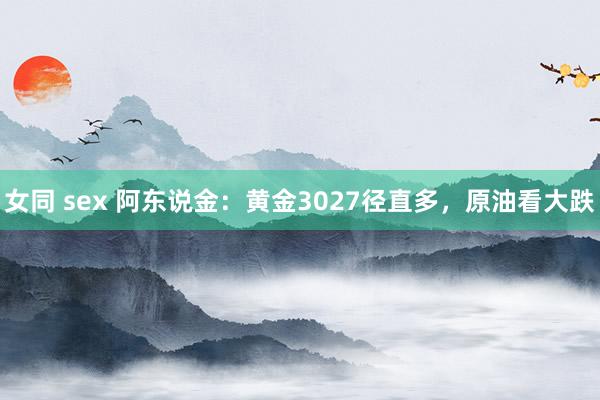 女同 sex 阿东说金：黄金3027径直多，原油看大跌