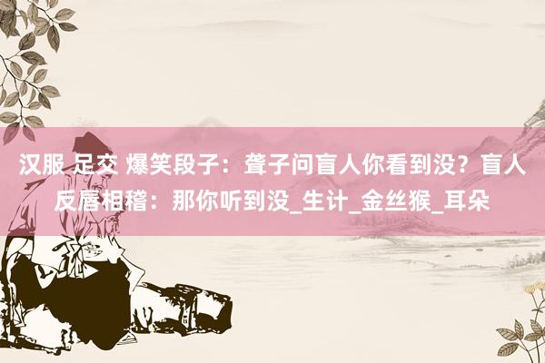汉服 足交 爆笑段子：聋子问盲人你看到没？盲人反唇相稽：那你听到没_生计_金丝猴_耳朵