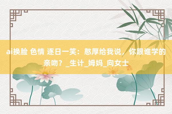 ai换脸 色情 逐日一笑：憨厚给我说，你跟谁学的亲吻？_生计_姆妈_向女士