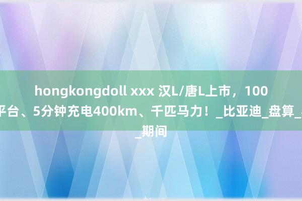 hongkongdoll xxx 汉L/唐L上市，1000V平台、5分钟充电400km、千匹马力！_比亚迪_盘算_期间
