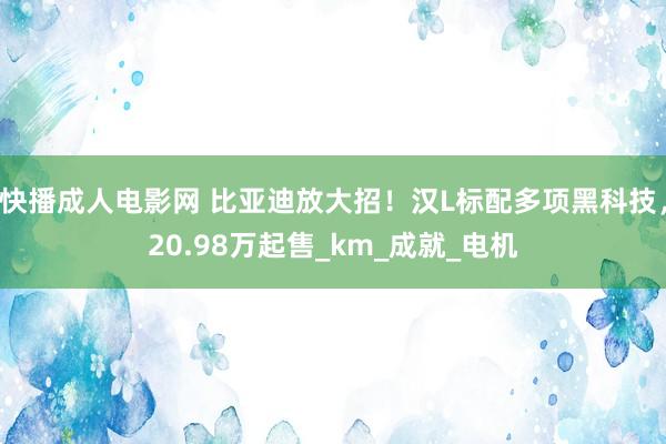 快播成人电影网 比亚迪放大招！汉L标配多项黑科技，20.98万起售_km_成就_电机