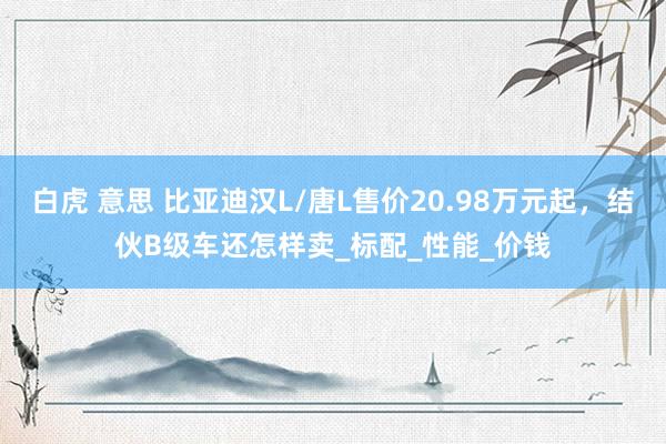 白虎 意思 比亚迪汉L/唐L售价20.98万元起，结伙B级车还怎样卖_标配_性能_价钱
