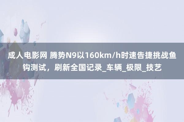 成人电影网 腾势N9以160km/h时速告捷挑战鱼钩测试，刷新全国记录_车辆_极限_技艺