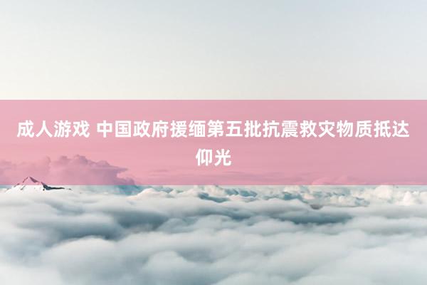 成人游戏 中国政府援缅第五批抗震救灾物质抵达仰光