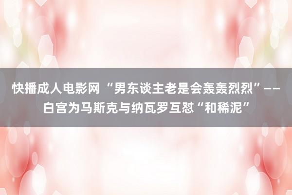 快播成人电影网 “男东谈主老是会轰轰烈烈”——白宫为马斯克与纳瓦罗互怼“和稀泥”