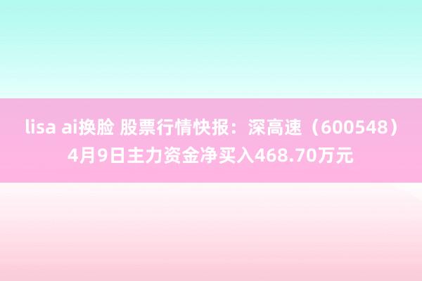 lisa ai换脸 股票行情快报：深高速（600548）4月9日主力资金净买入468.70万元
