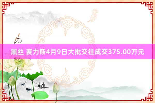 黑丝 赛力斯4月9日大批交往成交375.00万元