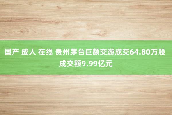 国产 成人 在线 贵州茅台巨额交游成交64.80万股 成交额9.99亿元
