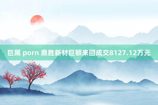 巨屌 porn 鼎胜新材巨额来回成交8127.12万元