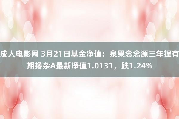成人电影网 3月21日基金净值：泉果念念源三年捏有期搀杂A最新净值1.0131，跌1.24%