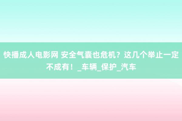 快播成人电影网 安全气囊也危机？这几个举止一定不成有！_车辆_保护_汽车