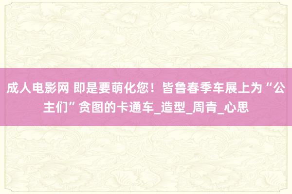 成人电影网 即是要萌化您！皆鲁春季车展上为“公主们”贪图的卡通车_造型_周青_心思