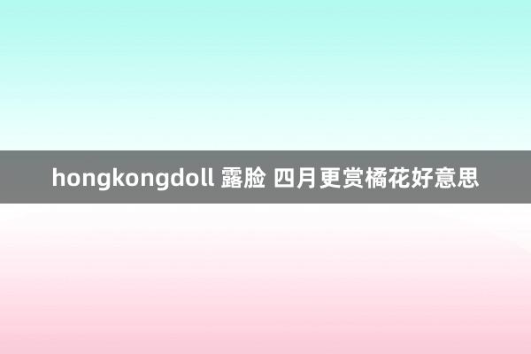 hongkongdoll 露脸 四月更赏橘花好意思