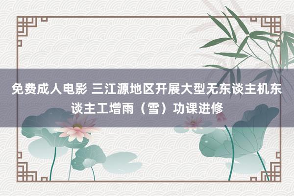 免费成人电影 三江源地区开展大型无东谈主机东谈主工增雨（雪）功课进修