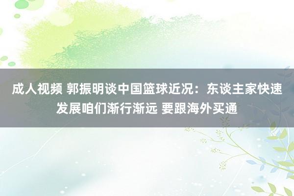 成人视频 郭振明谈中国篮球近况：东谈主家快速发展咱们渐行渐远 要跟海外买通