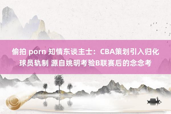 偷拍 porn 知情东谈主士：CBA策划引入归化球员轨制 源自姚明考验B联赛后的念念考
