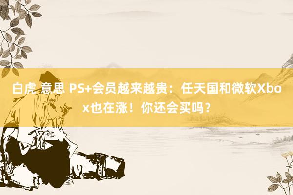 白虎 意思 PS+会员越来越贵：任天国和微软Xbox也在涨！你还会买吗？
