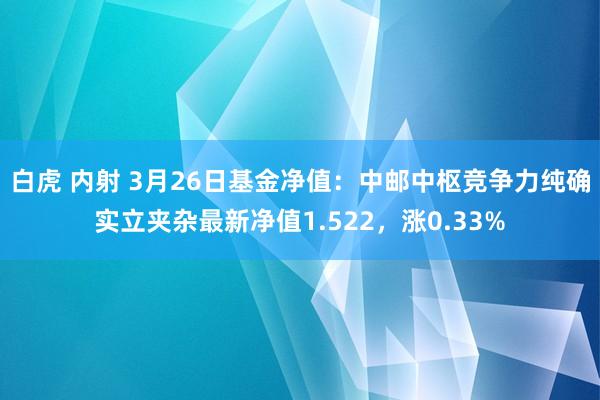 白虎 内射 3月26日基金净值：中邮中枢竞争力纯确实立夹杂最新净值1.522，涨0.33%